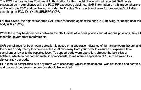30   The FCC has granted an Equipment Authorization for this model phone with all reported SAR levels evaluated as in compliance with the FCC RF exposure guidelines. SAR information on this model phone is on file with the FCC and can be found under the Display Grant section of www.fcc.gov/oet/ea/fccid after searching on FCC ID: YHLBLUENERGYXPS.  For this device, the highest reported SAR value for usage against the head is 0.40 W/kg, for usage near the body is 0.97 W/kg.  While there may be differences between the SAR levels of various phones and at various positions, they all meet the government requirements.  SAR compliance for body-worn operation is based on a separation distance of 10 mm between the unit and the human body. Carry this device at least 10 mm away from your body to ensure RF exposure level compliant or lower to the reported level. To support body-worn operation, choose the belt clips or holsters, which do not contain metallic components, to maintain a separation of 10 mm between this device and your body.   RF exposure compliance with any body-worn accessory, which contains metal, was not tested and certified, and use such body-worn accessory should be avoided.  