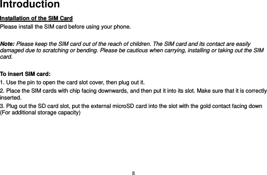 8  Introduction Installation of the SIM Card                                Please install the SIM card before using your phone.  Note: Please keep the SIM card out of the reach of children. The SIM card and its contact are easily damaged due to scratching or bending. Please be cautious when carrying, installing or taking out the SIM card.  To insert SIM card: 1. Use the pin to open the card slot cover, then plug out it. 2. Place the SIM cards with chip facing downwards, and then put it into its slot. Make sure that it is correctly inserted.   3. Plug out the SD card slot, put the external microSD card into the slot with the gold contact facing down (For additional storage capacity)         