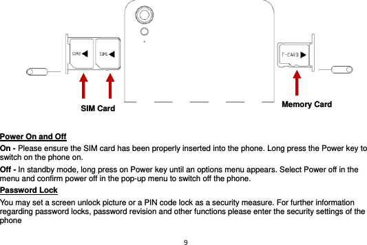 9     Power On and Off                                                                                         On - Please ensure the SIM card has been properly inserted into the phone. Long press the Power key to switch on the phone on. Off - In standby mode, long press on Power key until an options menu appears. Select Power off in the menu and confirm power off in the pop-up menu to switch off the phone. Password Lock                                                    You may set a screen unlock picture or a PIN code lock as a security measure. For further information regarding password locks, password revision and other functions please enter the security settings of the phone SIM Card Memory Card 