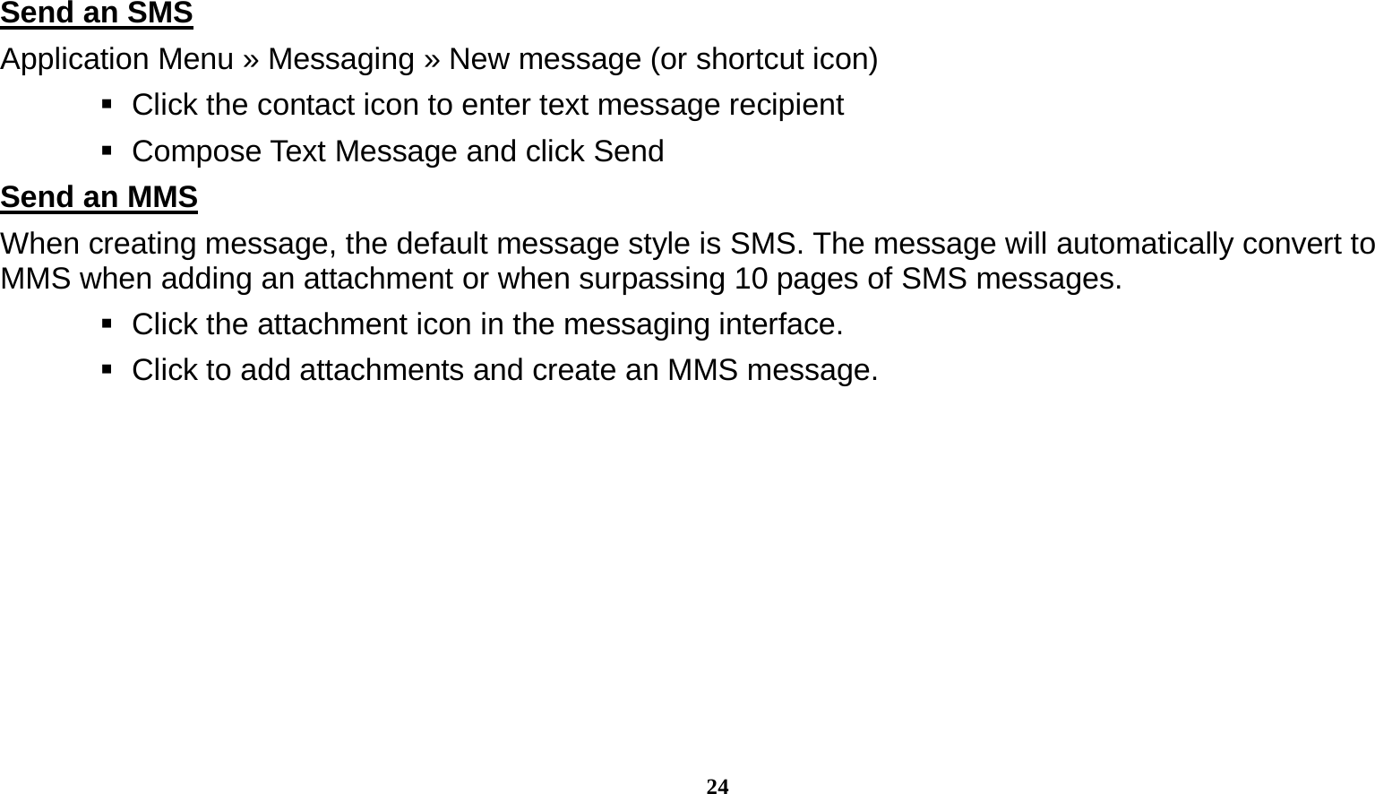  24  Send an SMS                                                                                      Application Menu » Messaging » New message (or shortcut icon)      Click the contact icon to enter text message recipient      Compose Text Message and click Send Send an MMS                                                                                      When creating message, the default message style is SMS. The message will automatically convert to MMS when adding an attachment or when surpassing 10 pages of SMS messages.      Click the attachment icon in the messaging interface.    Click to add attachments and create an MMS message. 