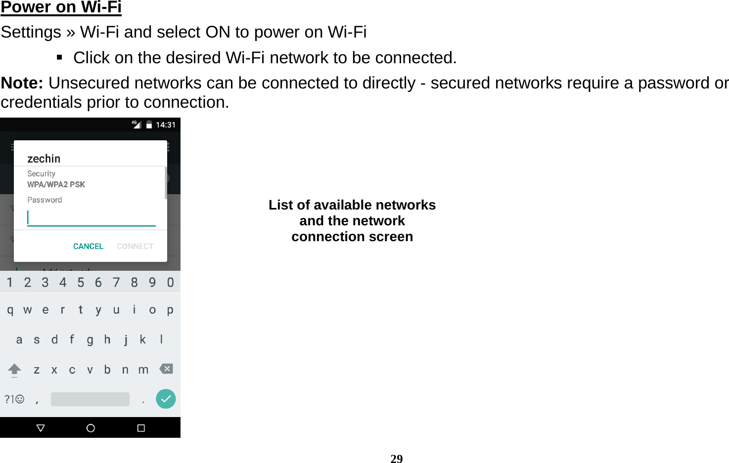  29 Power on Wi-Fi                                                                                 Settings » Wi-Fi and select ON to power on Wi-Fi    Click on the desired Wi-Fi network to be connected.                 Note: Unsecured networks can be connected to directly - secured networks require a password or credentials prior to connection.  List of available networks and the network connection screen 