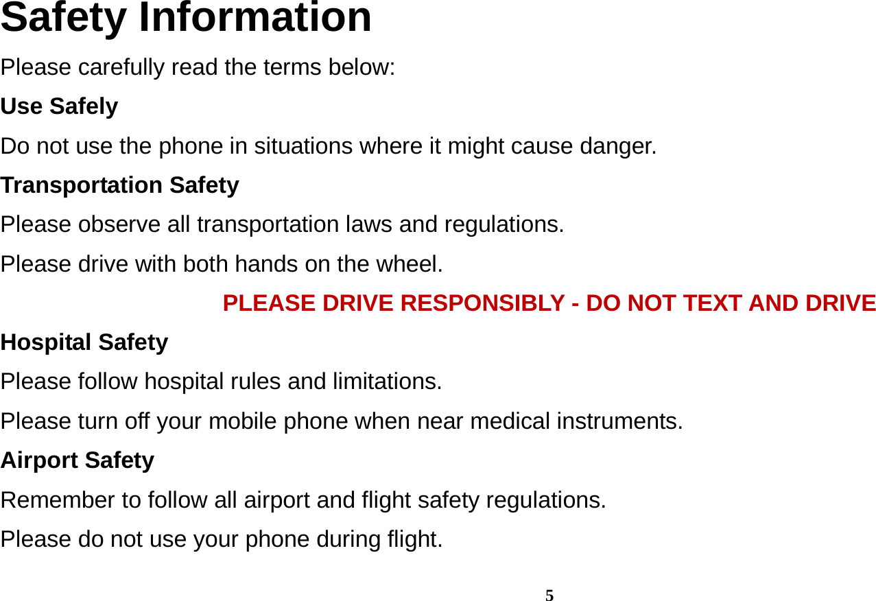  5 Safety Information Please carefully read the terms below: Use Safely Do not use the phone in situations where it might cause danger. Transportation Safety Please observe all transportation laws and regulations. Please drive with both hands on the wheel.   PLEASE DRIVE RESPONSIBLY - DO NOT TEXT AND DRIVE Hospital Safety Please follow hospital rules and limitations. Please turn off your mobile phone when near medical instruments. Airport Safety Remember to follow all airport and flight safety regulations.   Please do not use your phone during flight. 