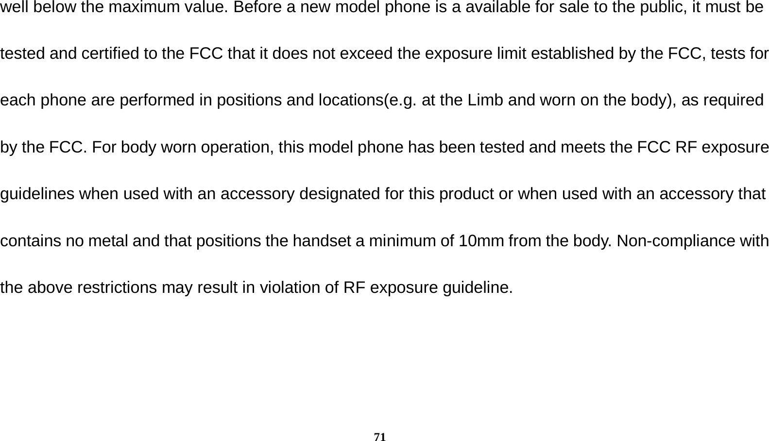  71 well below the maximum value. Before a new model phone is a available for sale to the public, it must be tested and certified to the FCC that it does not exceed the exposure limit established by the FCC, tests for each phone are performed in positions and locations(e.g. at the Limb and worn on the body), as required by the FCC. For body worn operation, this model phone has been tested and meets the FCC RF exposure guidelines when used with an accessory designated for this product or when used with an accessory that contains no metal and that positions the handset a minimum of 10mm from the body. Non-compliance with the above restrictions may result in violation of RF exposure guideline. 