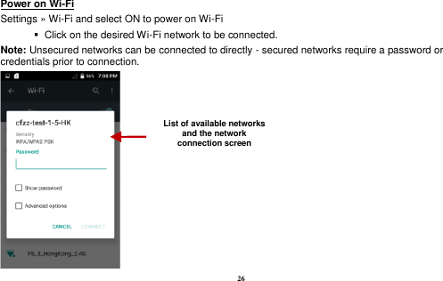  26 Power on Wi-Fi                                                                                 Settings » Wi-Fi and select ON to power on Wi-Fi    Click on the desired Wi-Fi network to be connected.                 Note: Unsecured networks can be connected to directly - secured networks require a password or credentials prior to connection.  List of available networks and the network connection screen 
