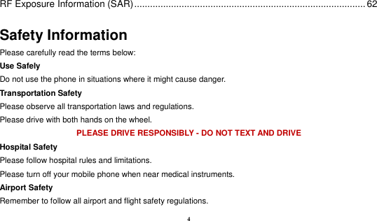  4 RF Exposure Information (SAR) ........................................................................................ 62 Safety Information Please carefully read the terms below: Use Safely Do not use the phone in situations where it might cause danger. Transportation Safety Please observe all transportation laws and regulations. Please drive with both hands on the wheel.   PLEASE DRIVE RESPONSIBLY - DO NOT TEXT AND DRIVE Hospital Safety Please follow hospital rules and limitations. Please turn off your mobile phone when near medical instruments. Airport Safety Remember to follow all airport and flight safety regulations.   
