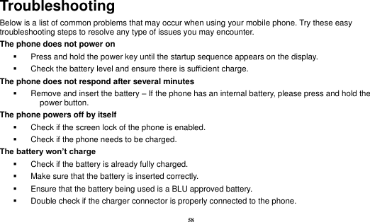  58 Troubleshooting Below is a list of common problems that may occur when using your mobile phone. Try these easy troubleshooting steps to resolve any type of issues you may encounter.   The phone does not power on   Press and hold the power key until the startup sequence appears on the display.   Check the battery level and ensure there is sufficient charge. The phone does not respond after several minutes   Remove and insert the battery – If the phone has an internal battery, please press and hold the power button. The phone powers off by itself   Check if the screen lock of the phone is enabled.   Check if the phone needs to be charged. The battery won’t charge   Check if the battery is already fully charged.   Make sure that the battery is inserted correctly.     Ensure that the battery being used is a BLU approved battery.   Double check if the charger connector is properly connected to the phone. 