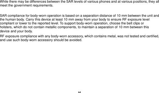  64 While there may be differences between the SAR levels of various phones and at various positions, they all meet the government requirements.  SAR compliance for body-worn operation is based on a separation distance of 10 mm between the unit and the human body. Carry this device at least 10 mm away from your body to ensure RF exposure level compliant or lower to the reported level. To support body-worn operation, choose the belt clips or holsters, which do not contain metallic components, to maintain a separation of 10 mm between this device and your body.   RF exposure compliance with any body-worn accessory, which contains metal, was not tested and certified, and use such body-worn accessory should be avoided.  