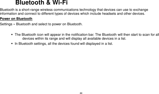  22 Bluetooth &amp; Wi-Fi Bluetooth is a short-range wireless communications technology that devices can use to exchange information and connect to different types of devices which include headsets and other devices. Power on Bluetooth                                                                                 Settings » Bluetooth and select to power on Bluetooth.     The Bluetooth icon will appear in the notification bar. The Bluetooth will then start to scan for all devices within its range and will display all available devices in a list.    In Bluetooth settings, all the devices found will displayed in a list.  