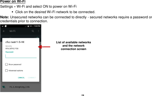  24 Power on Wi-Fi                                                                                 Settings » Wi-Fi and select ON to power on Wi-Fi    Click on the desired Wi-Fi network to be connected.                 Note: Unsecured networks can be connected to directly - secured networks require a password or credentials prior to connection.  List of available networks and the network connection screen 