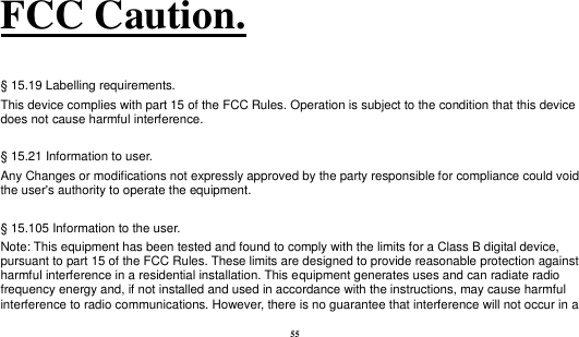  55 FCC Caution.    § 15.19 Labelling requirements.   This device complies with part 15 of the FCC Rules. Operation is subject to the condition that this device does not cause harmful interference.    § 15.21 Information to user. Any Changes or modifications not expressly approved by the party responsible for compliance could void the user&apos;s authority to operate the equipment.    § 15.105 Information to the user. Note: This equipment has been tested and found to comply with the limits for a Class B digital device, pursuant to part 15 of the FCC Rules. These limits are designed to provide reasonable protection against harmful interference in a residential installation. This equipment generates uses and can radiate radio frequency energy and, if not installed and used in accordance with the instructions, may cause harmful interference to radio communications. However, there is no guarantee that interference will not occur in a 