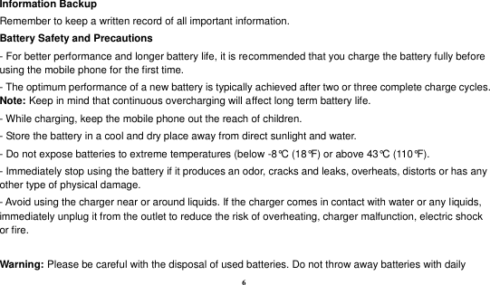  6 Information Backup Remember to keep a written record of all important information. Battery Safety and Precautions - For better performance and longer battery life, it is recommended that you charge the battery fully before using the mobile phone for the first time. - The optimum performance of a new battery is typically achieved after two or three complete charge cycles. Note: Keep in mind that continuous overcharging will affect long term battery life. - While charging, keep the mobile phone out the reach of children. - Store the battery in a cool and dry place away from direct sunlight and water. - Do not expose batteries to extreme temperatures (below -8°C (18°F) or above 43°C (110°F). - Immediately stop using the battery if it produces an odor, cracks and leaks, overheats, distorts or has any other type of physical damage. - Avoid using the charger near or around liquids. If the charger comes in contact with water or any liquids, immediately unplug it from the outlet to reduce the risk of overheating, charger malfunction, electric shock or fire.  Warning: Please be careful with the disposal of used batteries. Do not throw away batteries with daily 