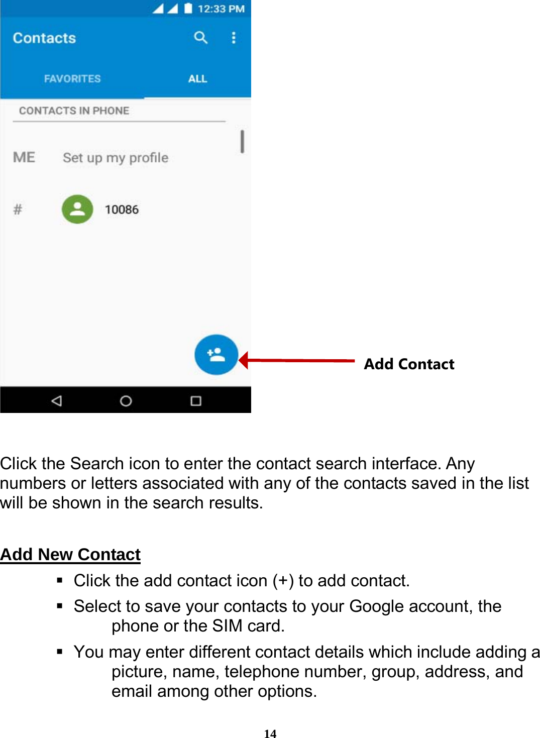  14   Click the Search icon to enter the contact search interface. Any numbers or letters associated with any of the contacts saved in the list will be shown in the search results.  Add New Contact                                                       Click the add contact icon (+) to add contact.      Select to save your contacts to your Google account, the phone or the SIM card.    You may enter different contact details which include adding a picture, name, telephone number, group, address, and email among other options. Add Contact 