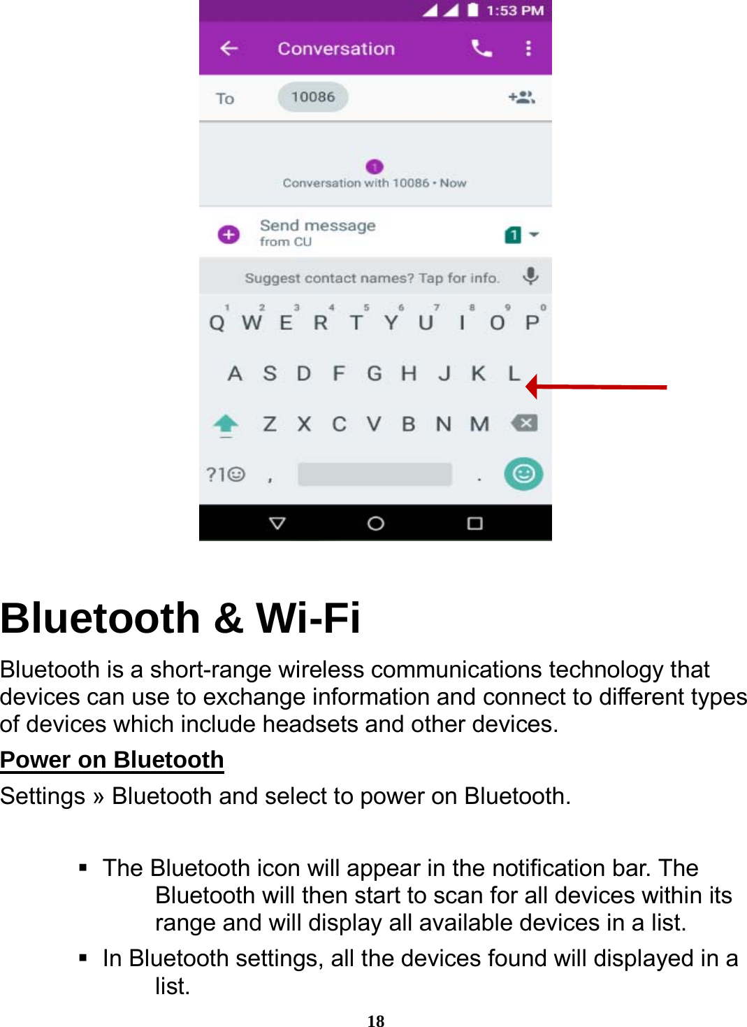  18  Bluetooth &amp; Wi-Fi Bluetooth is a short-range wireless communications technology that devices can use to exchange information and connect to different types of devices which include headsets and other devices. Power on Bluetooth                                                 Settings » Bluetooth and select to power on Bluetooth.     The Bluetooth icon will appear in the notification bar. The Bluetooth will then start to scan for all devices within its range and will display all available devices in a list.    In Bluetooth settings, all the devices found will displayed in a list. 
