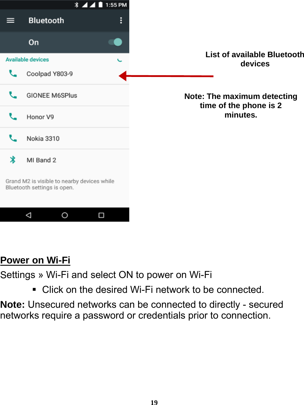 19     Power on Wi-Fi                                                      Settings » Wi-Fi and select ON to power on Wi-Fi    Click on the desired Wi-Fi network to be connected.                 Note: Unsecured networks can be connected to directly - secured networks require a password or credentials prior to connection. List of available Bluetooth devices Note: The maximum detecting time of the phone is 2 minutes. 
