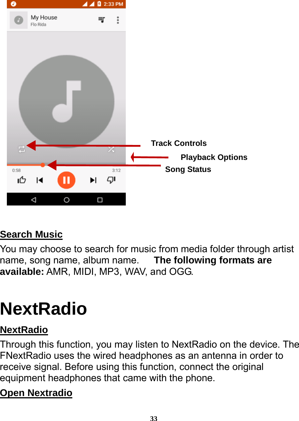  33    Search Music                                                       You may choose to search for music from media folder through artist name, song name, album name.      The following formats are available: AMR, MIDI, MP3, WAV, and OGG. NextRadio NextRadio                                                          Through this function, you may listen to NextRadio on the device. The FNextRadio uses the wired headphones as an antenna in order to receive signal. Before using this function, connect the original equipment headphones that came with the phone. Open Nextradio                                                     Song Status Track Controls Playback Options 