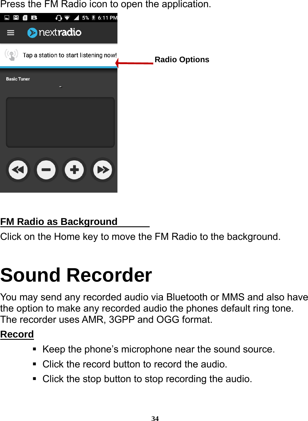  34 Press the FM Radio icon to open the application.   FM Radio as Background                                       Click on the Home key to move the FM Radio to the background. Sound Recorder You may send any recorded audio via Bluetooth or MMS and also have the option to make any recorded audio the phones default ring tone. The recorder uses AMR, 3GPP and OGG format. Record                                                                Keep the phone’s microphone near the sound source.    Click the record button to record the audio.    Click the stop button to stop recording the audio. Radio Options 