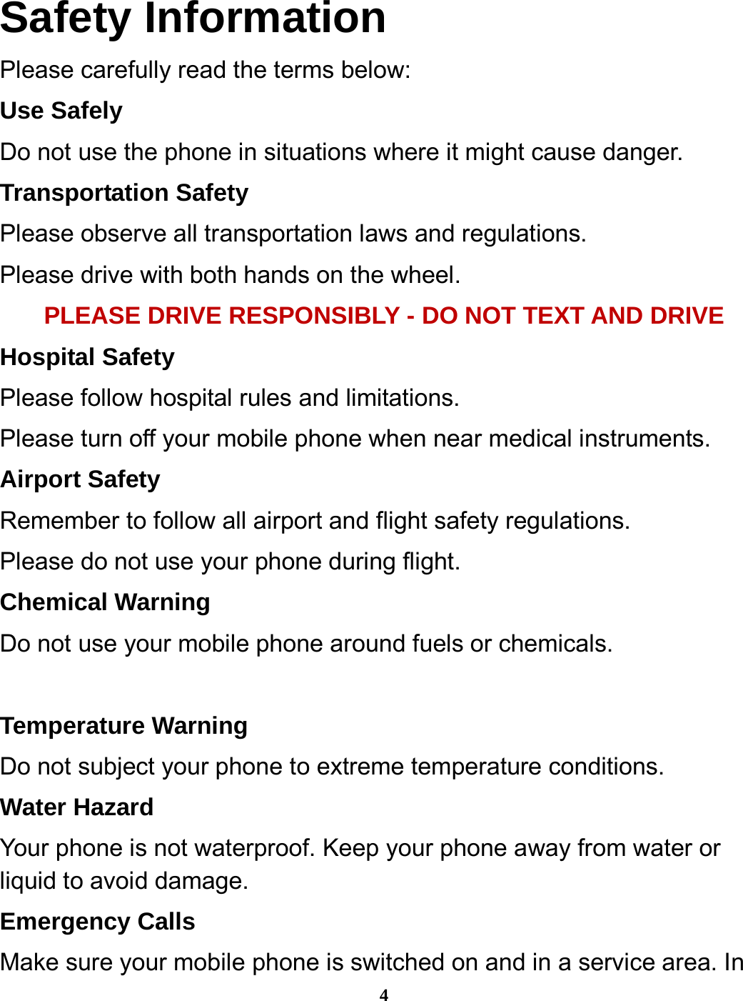  4 Safety Information Please carefully read the terms below: Use Safely Do not use the phone in situations where it might cause danger. Transportation Safety Please observe all transportation laws and regulations. Please drive with both hands on the wheel.   PLEASE DRIVE RESPONSIBLY - DO NOT TEXT AND DRIVE Hospital Safety Please follow hospital rules and limitations. Please turn off your mobile phone when near medical instruments. Airport Safety Remember to follow all airport and flight safety regulations.   Please do not use your phone during flight. Chemical Warning Do not use your mobile phone around fuels or chemicals.  Temperature Warning Do not subject your phone to extreme temperature conditions. Water Hazard   Your phone is not waterproof. Keep your phone away from water or liquid to avoid damage. Emergency Calls Make sure your mobile phone is switched on and in a service area. In 