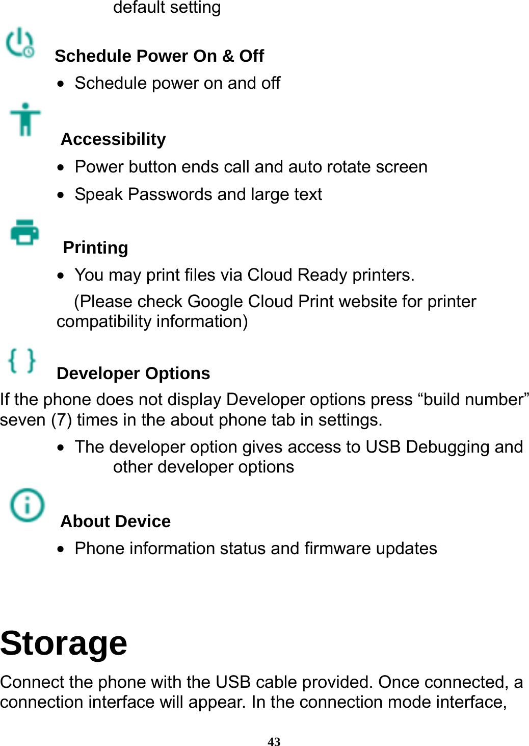  43 default setting  Schedule Power On &amp; Off •   Schedule power on and off  Accessibility  •   Power button ends call and auto rotate screen •   Speak Passwords and large text  Printing  •   You may print files via Cloud Ready printers.     (Please check Google Cloud Print website for printer compatibility information)    Developer Options  If the phone does not display Developer options press “build number” seven (7) times in the about phone tab in settings.   •   The developer option gives access to USB Debugging and other developer options  About Device  •   Phone information status and firmware updates  Storage Connect the phone with the USB cable provided. Once connected, a connection interface will appear. In the connection mode interface, 