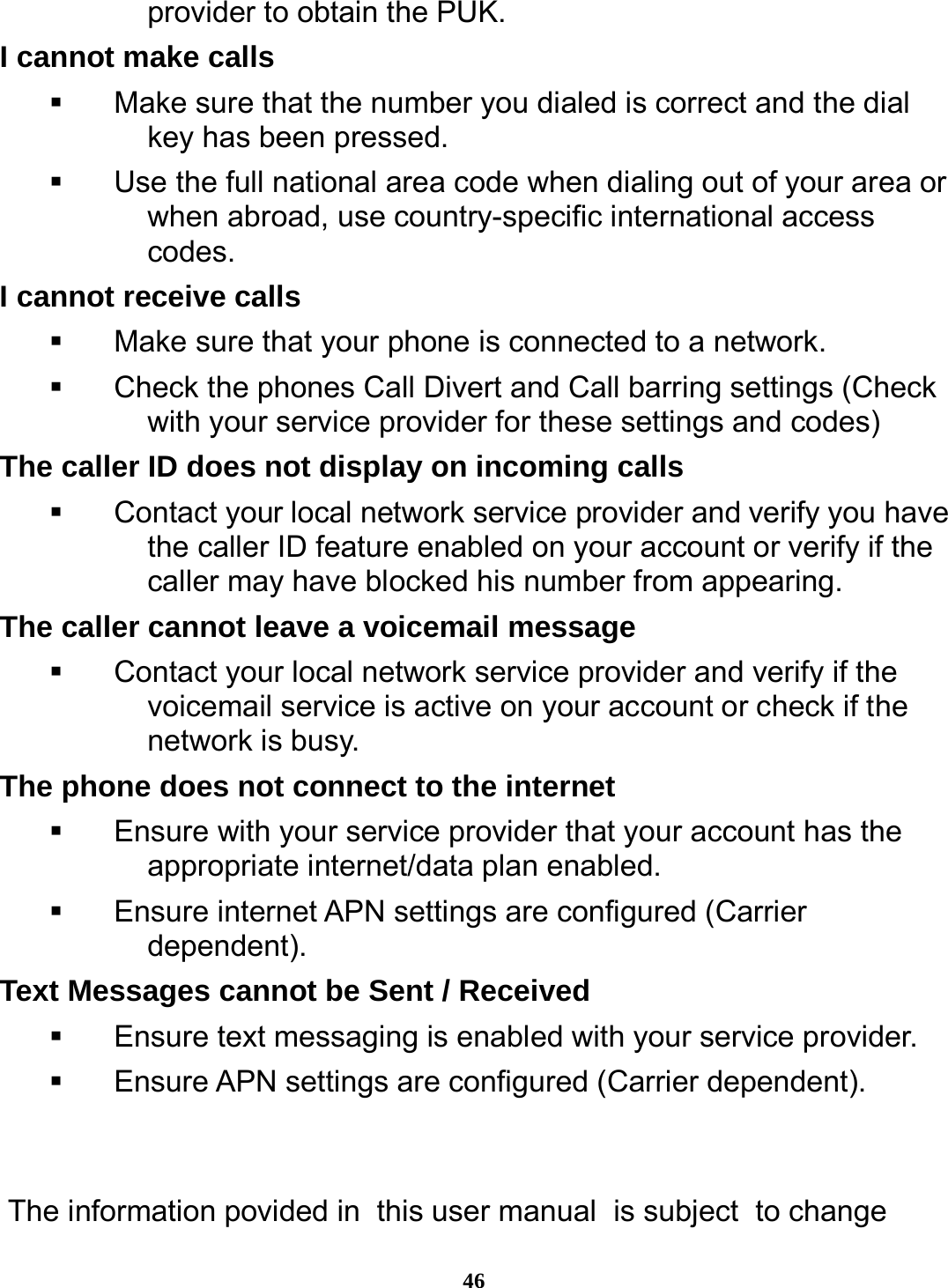  46 provider to obtain the PUK. I cannot make calls   Make sure that the number you dialed is correct and the dial key has been pressed.   Use the full national area code when dialing out of your area or when abroad, use country-specific international access codes. I cannot receive calls   Make sure that your phone is connected to a network.   Check the phones Call Divert and Call barring settings (Check with your service provider for these settings and codes) The caller ID does not display on incoming calls   Contact your local network service provider and verify you have the caller ID feature enabled on your account or verify if the caller may have blocked his number from appearing. The caller cannot leave a voicemail message   Contact your local network service provider and verify if the voicemail service is active on your account or check if the network is busy. The phone does not connect to the internet   Ensure with your service provider that your account has the appropriate internet/data plan enabled.   Ensure internet APN settings are configured (Carrier dependent).  Text Messages cannot be Sent / Received     Ensure text messaging is enabled with your service provider.   Ensure APN settings are configured (Carrier dependent).    The information povided in this user manual is subject to change 