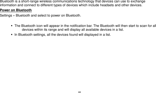  22 Bluetooth is a short-range wireless communications technology that devices can use to exchange information and connect to different types of devices which include headsets and other devices. Power on Bluetooth                                                                                 Settings » Bluetooth and select to power on Bluetooth.     The Bluetooth icon will appear in the notification bar. The Bluetooth will then start to scan for all devices within its range and will display all available devices in a list.    In Bluetooth settings, all the devices found will displayed in a list.  
