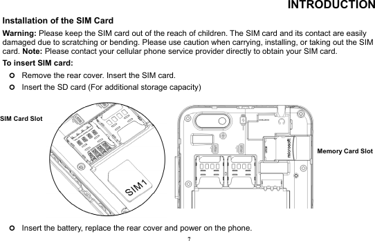 7 INTRODUCTION Installation of the SIM Card                                                                 Warning: Please keep the SIM card out of the reach of children. The SIM card and its contact are easily damaged due to scratching or bending. Please use caution when carrying, installing, or taking out the SIM card. Note: Please contact your cellular phone service provider directly to obtain your SIM card. To insert SIM card:   | Remove the rear cover. Insert the SIM card.   | Insert the SD card (For additional storage capacity)           | Insert the battery, replace the rear cover and power on the phone. Memory Card Slot SIM Card Slot  