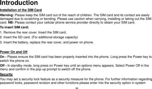  10 Introduction Installation of the SIM Card                                                                            Warning: Please keep the SIM card out of the reach of children. The SIM card and its contact are easily damaged due to scratching or bending. Please use caution when carrying, installing or taking out the SIM card. NB: Please contact your cellular phone service provider directly to obtain your SIM card. To insert SIM card: 1. Remove the rear cover. Insert the SIM card.   2. Insert the SD card. (For additional storage capacity) 3. Insert the battery, replace the rear cover, and power on phone.  Power On and Off                                                                                                                               On - Please ensure the SIM card has been properly inserted into the phone. Long press the Power key to switch the phone on. Off - In standby mode, long press on Power key until an options menu appears. Select Power Off in the menu and confirm in the pop-up prompt to switch off the phone. Security                                                                                               You may set a security lock feature as a security measure for the phone. For further information regarding password locks, password revision and other functions please enter into the security option in system 