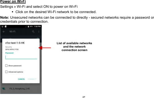  27 Power on Wi-Fi                                                                                 Settings » Wi-Fi and select ON to power on Wi-Fi    Click on the desired Wi-Fi network to be connected.                 Note: Unsecured networks can be connected to directly - secured networks require a password or credentials prior to connection.  List of available networks and the network connection screen 