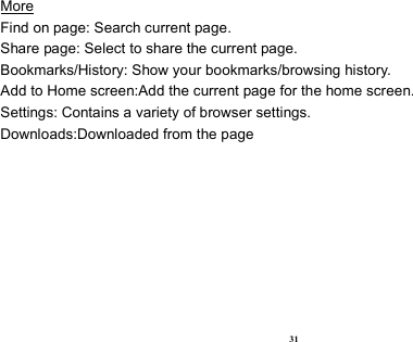  31 More                                                                                            Find on page: Search current page. Share page: Select to share the current page. Bookmarks/History: Show your bookmarks/browsing history. Add to Home screen:Add the current page for the home screen. Settings: Contains a variety of browser settings. Downloads:Downloaded from the page  