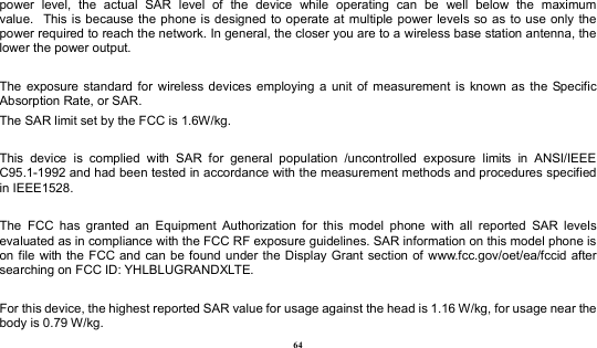  64 power  level,  the  actual  SAR  level  of  the  device  while  operating  can  be  well  below  the  maximum value.   This  is because the phone is  designed to operate at multiple power levels so as  to use only  the power required to reach the network. In general, the closer you are to a wireless base station antenna, the lower the power output.  The  exposure  standard for  wireless devices  employing  a  unit  of  measurement  is  known  as  the  Specific Absorption Rate, or SAR.  The SAR limit set by the FCC is 1.6W/kg.   This  device  is  complied  with  SAR  for  general  population  /uncontrolled  exposure  limits  in  ANSI/IEEE C95.1-1992 and had been tested in accordance with the measurement methods and procedures specified in IEEE1528.  The  FCC  has  granted  an  Equipment  Authorization  for  this  model  phone  with  all  reported  SAR  levels evaluated as in compliance with the FCC RF exposure guidelines. SAR information on this model phone is on file  with the FCC  and can be found under the Display  Grant section of  www.fcc.gov/oet/ea/fccid after searching on FCC ID: YHLBLUGRANDXLTE.  For this device, the highest reported SAR value for usage against the head is 1.16 W/kg, for usage near the body is 0.79 W/kg. 