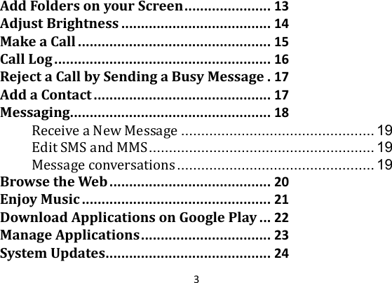 3AddFoldersonyourScreen......................13AdjustBrightness......................................14MakeaCall.................................................15CallLog.......................................................16RejectaCallbySendingaBusyMessage.17AddaContact.............................................17Messaging...................................................18ReceiveaNewMessage ................................................ 19EditSMSandMMS ........................................................  19Messageconversations ................................................. 19BrowsetheWeb.........................................20EnjoyMusic................................................21DownloadApplicationsonGooglePlay...22ManageApplications.................................23SystemUpdates..........................................24