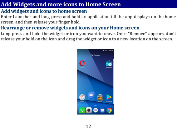 12AddWidgetsandmoreiconstoHomeScreenAddwidgetsandiconstohomescreenEnterLauncherandlongpressandholdanapplicationtilltheappdisplaysonthehomescreen,andthenreleaseyourfingerhold.RearrangeorremovewidgetsandiconsonyourHomescreenLongpressandholdthewidgetoriconyouwanttomove.Once“Remove”appears,don&apos;treleaseyourholdontheiconanddragthewidgetoricontoanewlocationonthescreen.