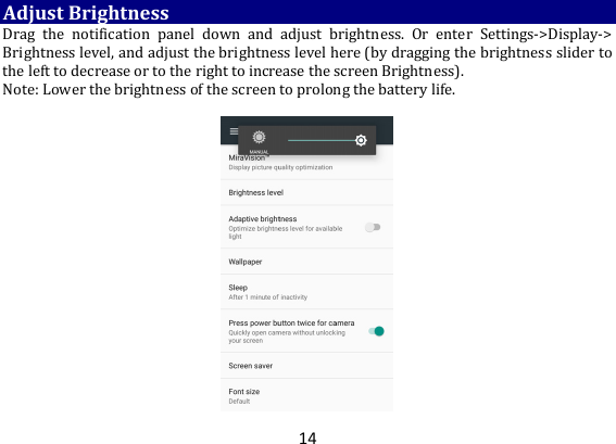 14AdjustBrightnessDrag the notification panel down and adjust brightness. Or enter Settings‐&gt;Display‐&gt;Brightnesslevel,andadjustthebrightnesslevelhere(bydraggingthebrightnessslidertothelefttodecreaseortotherighttoincreasethescreenBrightness).Note:Lowerthebrightnessofthescreentoprolongthebatterylife. 