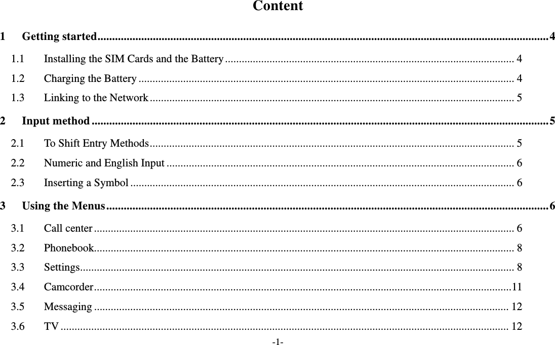  -1- Content 1 Getting started ........................................................................................................................................................... 4 1.1  Installing the SIM Cards and the Battery ........................................................................................................ 4 1.2  Charging the Battery ....................................................................................................................................... 4 1.3  Linking to the Network ................................................................................................................................... 5 2 Input method ............................................................................................................................................................. 5 2.1  To Shift Entry Methods ................................................................................................................................... 5 2.2 Numeric and English Input ............................................................................................................................. 6 2.3 Inserting a Symbol .......................................................................................................................................... 6 3 Using the Menus ........................................................................................................................................................ 6 3.1 Call center ....................................................................................................................................................... 6 3.2 Phonebook....................................................................................................................................................... 8 3.3 Settings ............................................................................................................................................................ 8 3.4 Camcorder ...................................................................................................................................................... 11 3.5 Messaging ..................................................................................................................................................... 12 3.6 TV ................................................................................................................................................................. 12 