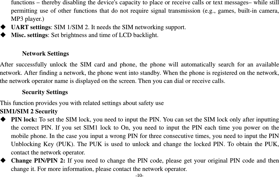  -10- functions – thereby disabling the device&apos;s capacity to place or receive calls or text messages– while still permitting use of other functions that do not require signal transmission (e.g., games, built-in camera, MP3 player.)  UART settings: SIM 1/SIM 2. It needs the SIM networking support.  Misc. settings: Set brightness and time of LCD backlight.  Network Settings After successfully unlock the SIM card and phone, the phone will automatically search for an available network. After finding a network, the phone went into standby. When the phone is registered on the network, the network operator name is displayed on the screen. Then you can dial or receive calls. Security Settings This function provides you with related settings about safety use SIM1/SIM 2 Security  PIN lock: To set the SIM lock, you need to input the PIN. You can set the SIM lock only after inputting the correct PIN. If you set SIM1 lock to On, you need to input the PIN each time you power on the mobile phone. In the case you input a wrong PIN for three consecutive times, you need to input the PIN Unblocking Key (PUK). The PUK is used to unlock and change the locked PIN. To obtain the PUK, contact the network operator.  Change PIN/PIN 2: If you need to change the PIN code, please get your original PIN code and then change it. For more information, please contact the network operator. 