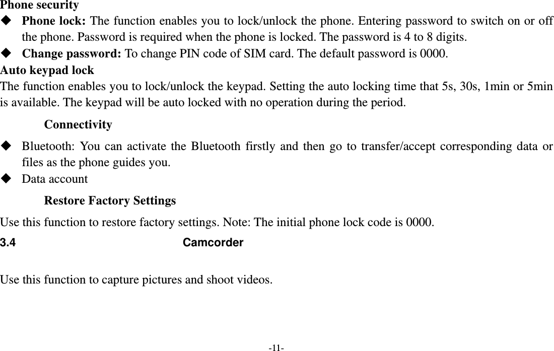  -11- Phone security  Phone lock: The function enables you to lock/unlock the phone. Entering password to switch on or off the phone. Password is required when the phone is locked. The password is 4 to 8 digits.  Change password: To change PIN code of SIM card. The default password is 0000.  Auto keypad lock   The function enables you to lock/unlock the keypad. Setting the auto locking time that 5s, 30s, 1min or 5min is available. The keypad will be auto locked with no operation during the period. Connectivity  Bluetooth: You can activate the Bluetooth firstly and then go to transfer/accept corresponding data or files as the phone guides you.  Data account Restore Factory Settings Use this function to restore factory settings. Note: The initial phone lock code is 0000.     3.4 Camcorder  Use this function to capture pictures and shoot videos.  