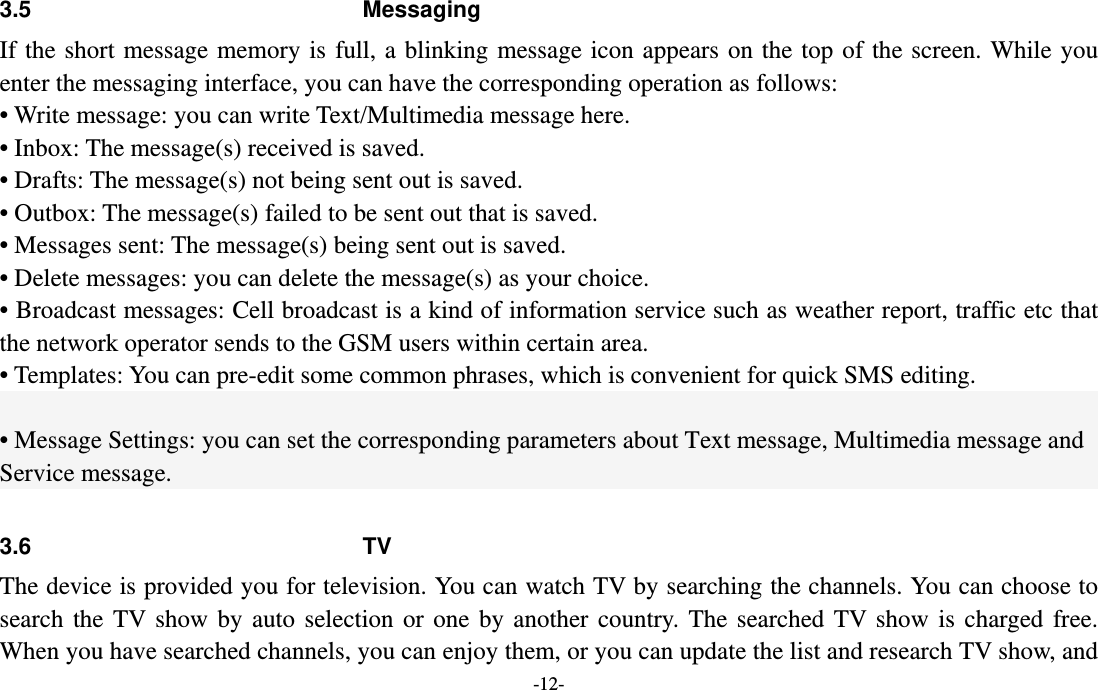  -12- 3.5 Messaging If the short message memory is full, a blinking message icon appears on the top of the screen. While you enter the messaging interface, you can have the corresponding operation as follows:     • Write message: you can write Text/Multimedia message here. • Inbox: The message(s) received is saved. • Drafts: The message(s) not being sent out is saved. • Outbox: The message(s) failed to be sent out that is saved. • Messages sent: The message(s) being sent out is saved. • Delete messages: you can delete the message(s) as your choice. • Broadcast messages: Cell broadcast is a kind of information service such as weather report, traffic etc that the network operator sends to the GSM users within certain area. • Templates: You can pre-edit some common phrases, which is convenient for quick SMS editing.    • Message Settings: you can set the corresponding parameters about Text message, Multimedia message and Service message.  3.6 TV  The device is provided you for television. You can watch TV by searching the channels. You can choose to search the TV show by auto selection or one by another country. The searched TV show is charged free. When you have searched channels, you can enjoy them, or you can update the list and research TV show, and 