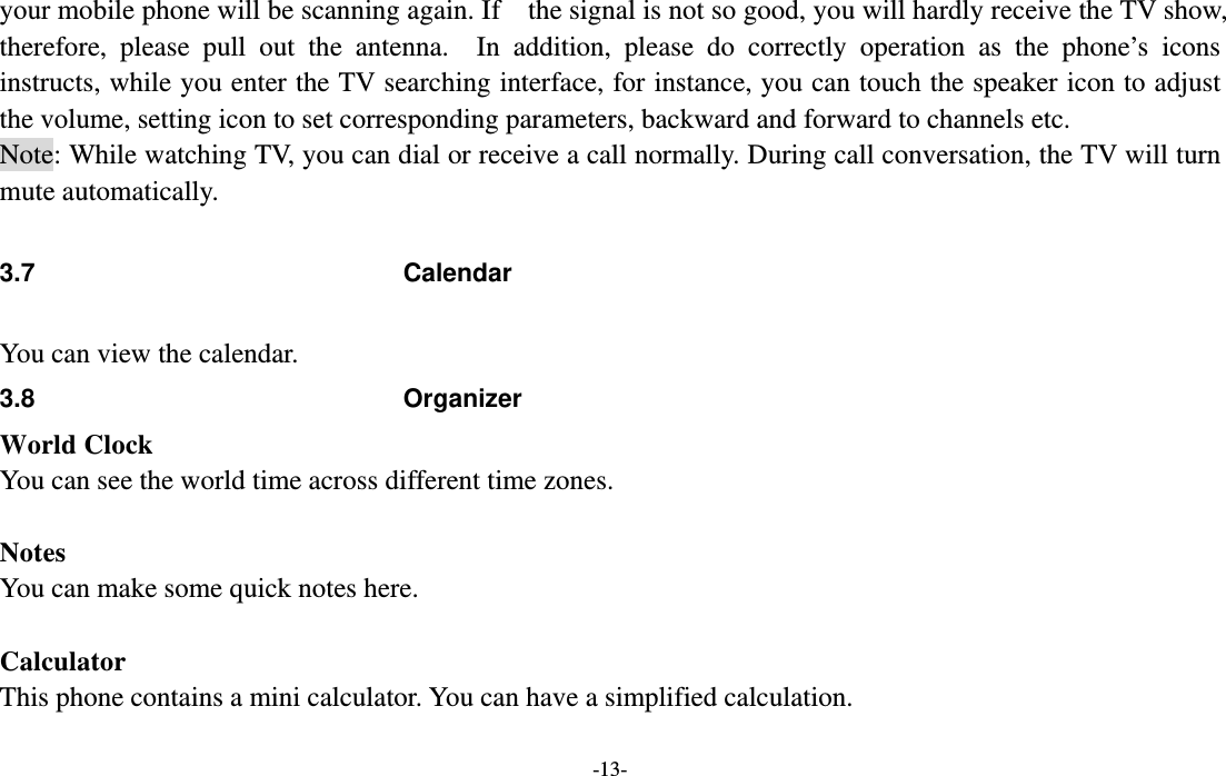  -13- your mobile phone will be scanning again. If    the signal is not so good, you will hardly receive the TV show, therefore, please pull out the antenna.  In addition, please do correctly operation as the phone’s icons instructs, while you enter the TV searching interface, for instance, you can touch the speaker icon to adjust the volume, setting icon to set corresponding parameters, backward and forward to channels etc. Note: While watching TV, you can dial or receive a call normally. During call conversation, the TV will turn mute automatically.  3.7 Calendar  You can view the calendar. 3.8 Organizer World Clock You can see the world time across different time zones.  Notes You can make some quick notes here.    Calculator This phone contains a mini calculator. You can have a simplified calculation.  