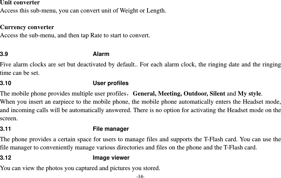  -14- Unit converter Access this sub-menu, you can convert unit of Weight or Length.    Currency converter Access the sub-menu, and then tap Rate to start to convert.  3.9 Alarm Five alarm clocks are set but deactivated by default.. For each alarm clock, the ringing date and the ringing time can be set. 3.10 User profiles The mobile phone provides multiple user profiles，General, Meeting, Outdoor, Silent and My style. When you insert an earpiece to the mobile phone, the mobile phone automatically enters the Headset mode, and incoming calls will be automatically answered. There is no option for activating the Headset mode on the screen. 3.11 File manager The phone provides a certain space for users to manage files and supports the T-Flash card. You can use the file manager to conveniently manage various directories and files on the phone and the T-Flash card. 3.12 Image viewer You can view the photos you captured and pictures you stored. 