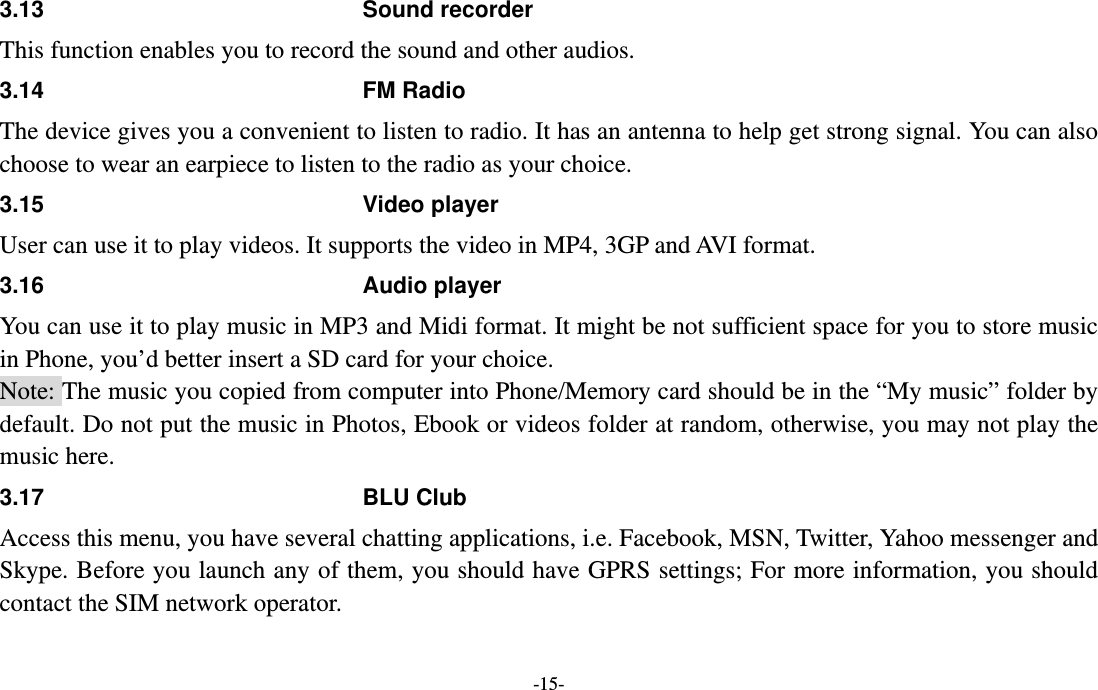  -15- 3.13 Sound recorder This function enables you to record the sound and other audios.   3.14 FM Radio The device gives you a convenient to listen to radio. It has an antenna to help get strong signal. You can also choose to wear an earpiece to listen to the radio as your choice. 3.15 Video player User can use it to play videos. It supports the video in MP4, 3GP and AVI format. 3.16 Audio player You can use it to play music in MP3 and Midi format. It might be not sufficient space for you to store music in Phone, you’d better insert a SD card for your choice.   Note: The music you copied from computer into Phone/Memory card should be in the “My music” folder by default. Do not put the music in Photos, Ebook or videos folder at random, otherwise, you may not play the music here. 3.17 BLU Club Access this menu, you have several chatting applications, i.e. Facebook, MSN, Twitter, Yahoo messenger and Skype. Before you launch any of them, you should have GPRS settings; For more information, you should contact the SIM network operator.   