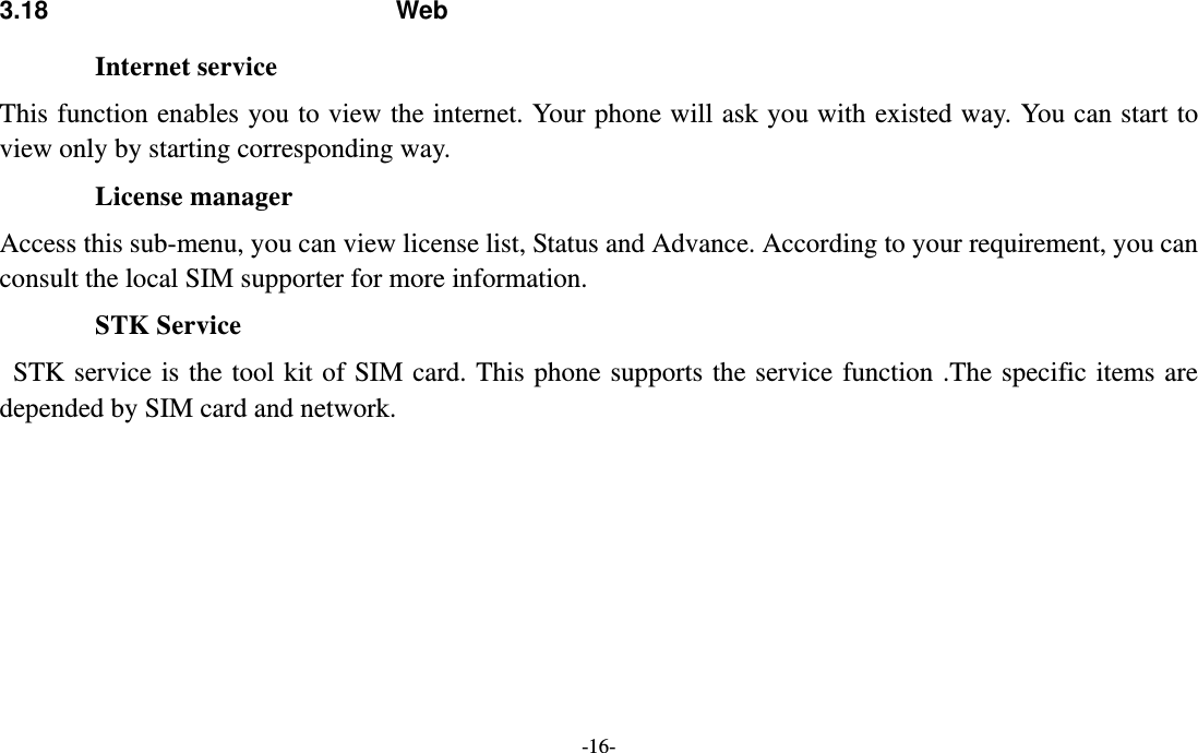  -16- 3.18 Web Internet service This function enables you to view the internet. Your phone will ask you with existed way. You can start to view only by starting corresponding way. License manager Access this sub-menu, you can view license list, Status and Advance. According to your requirement, you can consult the local SIM supporter for more information. STK Service  STK service is the tool kit of SIM card. This phone supports the service function .The specific items are depended by SIM card and network.   