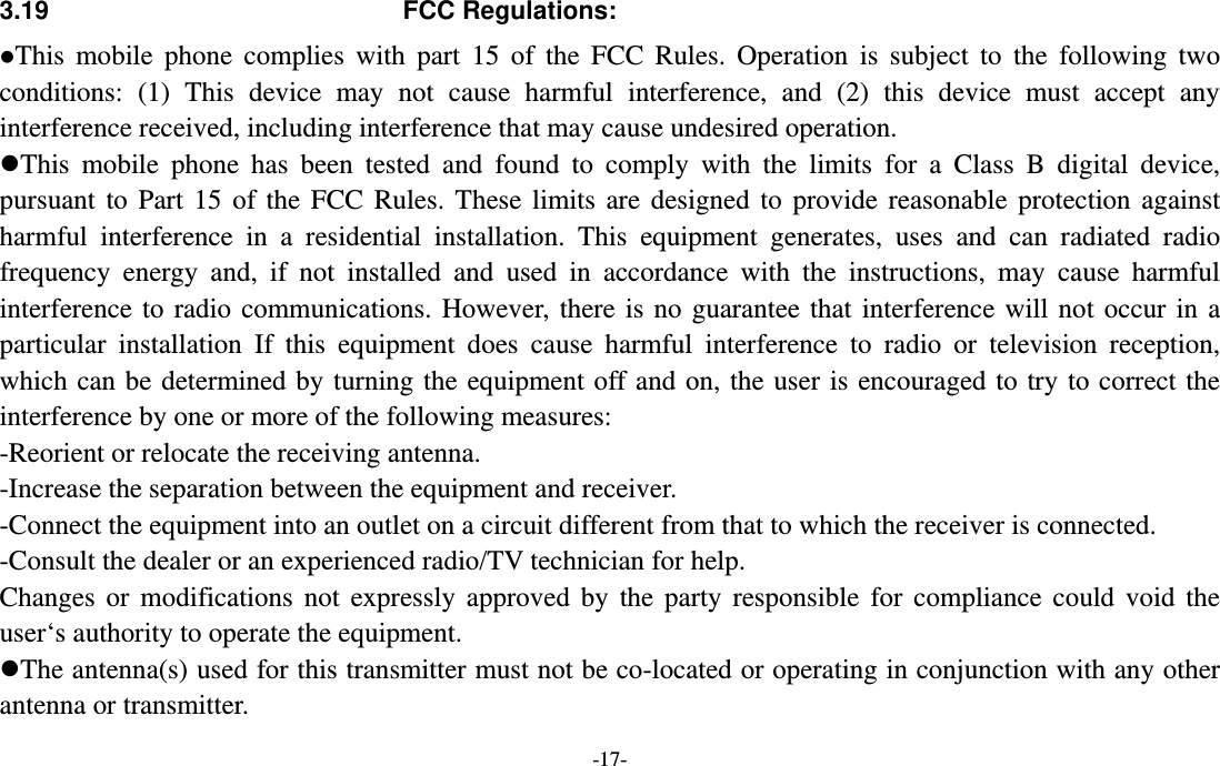  -17- 3.19 FCC Regulations: This mobile phone complies with part 15 of the FCC Rules. Operation is subject to the following two conditions: (1) This device may not cause harmful interference, and (2) this device must accept any interference received, including interference that may cause undesired operation. This mobile phone has been tested and found to comply with the limits for a Class B digital device, pursuant to Part 15 of the FCC Rules. These limits are designed to provide reasonable protection against harmful interference in a residential installation. This equipment generates, uses and can radiated radio frequency energy and, if not installed and used in accordance with the instructions, may cause harmful interference to radio communications. However, there is no guarantee that interference will not occur in a particular installation If this equipment does cause harmful interference to radio or television reception, which can be determined by turning the equipment off and on, the user is encouraged to try to correct the interference by one or more of the following measures: -Reorient or relocate the receiving antenna. -Increase the separation between the equipment and receiver. -Connect the equipment into an outlet on a circuit different from that to which the receiver is connected. -Consult the dealer or an experienced radio/TV technician for help. Changes or modifications not expressly approved by the party responsible for compliance could void the user‘s authority to operate the equipment. The antenna(s) used for this transmitter must not be co-located or operating in conjunction with any other antenna or transmitter. 