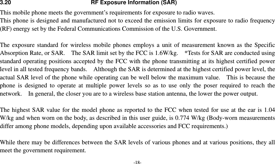  -18-  3.20  RF Exposure Information (SAR) This mobile phone meets the government’s requirements for exposure to radio waves. This phone is designed and manufactured not to exceed the emission limits for exposure to radio frequency (RF) energy set by the Federal Communications Commission of the U.S. Government.      The exposure standard for wireless mobile phones employs a unit of measurement known as the Specific Absorption Rate, or SAR.    The SAR limit set by the FCC is 1.6W/kg.    *Tests for SAR are conducted using standard operating positions accepted by the FCC with the phone transmitting at its highest certified power level in all tested frequency bands.    Although the SAR is determined at the highest certified power level, the actual SAR level of the phone while operating can be well below the maximum value.  This is because the phone is designed to operate at multiple power levels so as to use only the poser required to reach the network.    In general, the closer you are to a wireless base station antenna, the lower the power output.  The highest SAR value for the model phone as reported to the FCC when tested for use at the ear is 1.04 W/kg and when worn on the body, as described in this user guide, is 0.774 W/kg (Body-worn measurements differ among phone models, depending upon available accessories and FCC requirements.)  While there may be differences between the SAR levels of various phones and at various positions, they all meet the government requirement. 