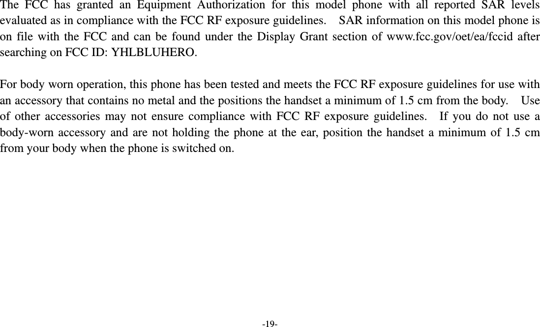  -19-  The FCC has granted an Equipment Authorization for this model phone with all reported SAR levels evaluated as in compliance with the FCC RF exposure guidelines.    SAR information on this model phone is on file with the FCC and can be found under the Display Grant section of www.fcc.gov/oet/ea/fccid after searching on FCC ID: YHLBLUHERO.  For body worn operation, this phone has been tested and meets the FCC RF exposure guidelines for use with an accessory that contains no metal and the positions the handset a minimum of 1.5 cm from the body.    Use of other accessories may not ensure compliance with FCC RF exposure guidelines.  If you do not use a body-worn accessory and are not holding the phone at the ear, position the handset a minimum of 1.5 cm from your body when the phone is switched on.   