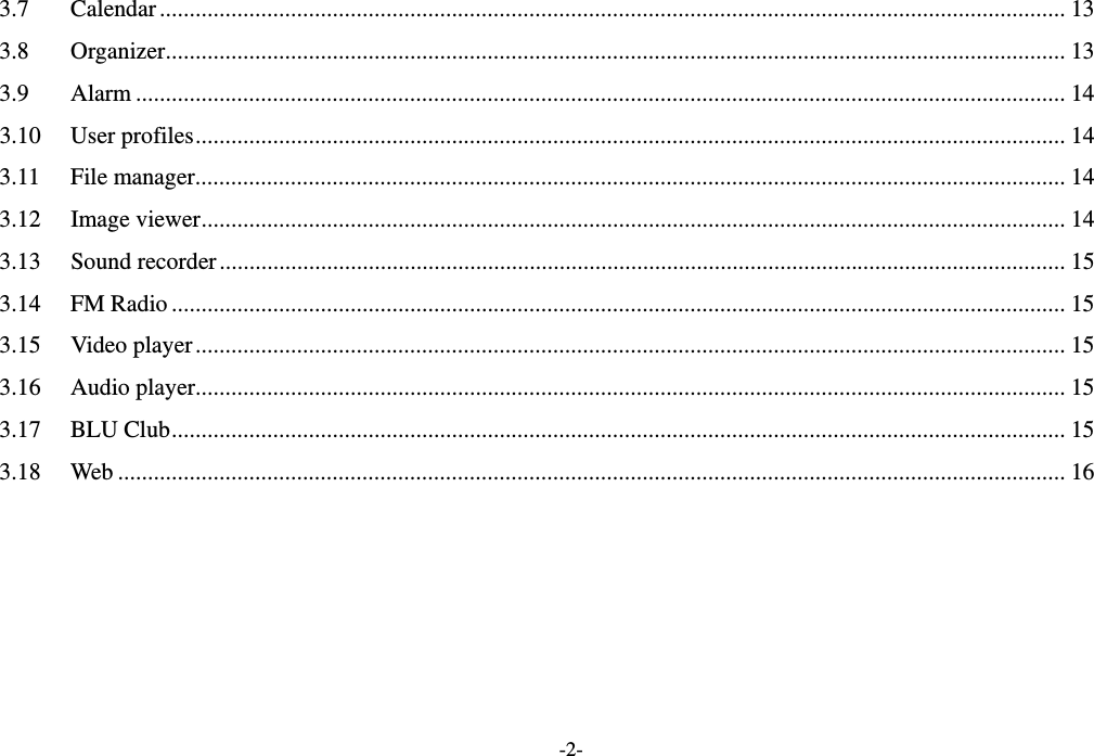  -2- 3.7 Calendar ........................................................................................................................................................ 13 3.8 Organizer ....................................................................................................................................................... 13 3.9 Alarm ............................................................................................................................................................ 14 3.10 User profiles .................................................................................................................................................. 14 3.11 File manager .................................................................................................................................................. 14 3.12 Image viewer ................................................................................................................................................. 14 3.13 Sound recorder .............................................................................................................................................. 15 3.14 FM Radio ...................................................................................................................................................... 15 3.15 Video player .................................................................................................................................................. 15 3.16 Audio player .................................................................................................................................................. 15 3.17 BLU Club ...................................................................................................................................................... 15 3.18 Web ............................................................................................................................................................... 16  
