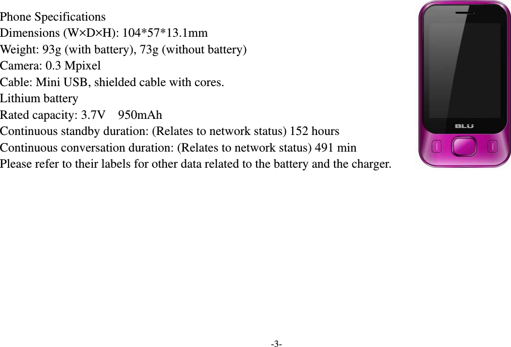  -3-  Phone Specifications                                      Dimensions (W×D×H): 104*57*13.1mm Weight: 93g (with battery), 73g (without battery)   Camera: 0.3 Mpixel Cable: Mini USB, shielded cable with cores. Lithium battery Rated capacity: 3.7V    950mAh Continuous standby duration: (Relates to network status) 152 hours   Continuous conversation duration: (Relates to network status) 491 min Please refer to their labels for other data related to the battery and the charger.         