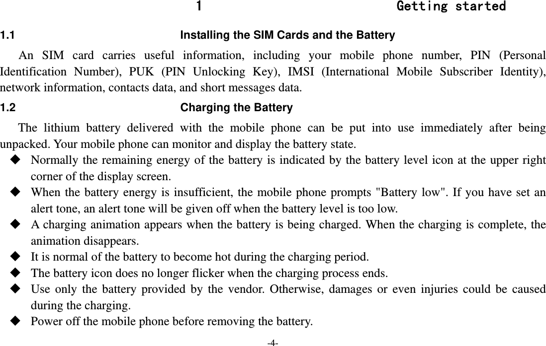  -4- 1 Getting started 1.1  Installing the SIM Cards and the Battery An SIM card carries useful information, including your mobile phone number, PIN (Personal Identification Number), PUK (PIN Unlocking Key), IMSI (International Mobile Subscriber Identity), network information, contacts data, and short messages data. 1.2  Charging the Battery The lithium battery delivered with the mobile phone can be put into use immediately after being unpacked. Your mobile phone can monitor and display the battery state.  Normally the remaining energy of the battery is indicated by the battery level icon at the upper right corner of the display screen.  When the battery energy is insufficient, the mobile phone prompts &quot;Battery low&quot;. If you have set an alert tone, an alert tone will be given off when the battery level is too low.  A charging animation appears when the battery is being charged. When the charging is complete, the animation disappears.  It is normal of the battery to become hot during the charging period.  The battery icon does no longer flicker when the charging process ends.  Use only the battery provided by the vendor. Otherwise, damages or even injuries could be caused during the charging.  Power off the mobile phone before removing the battery. 