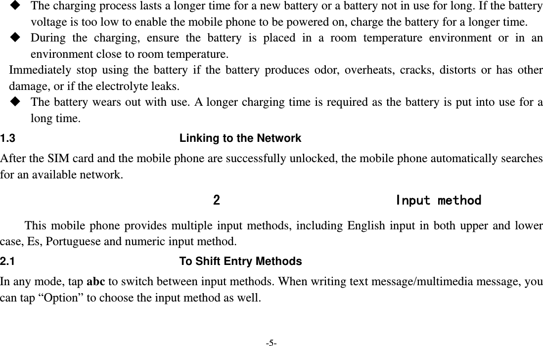  -5-  The charging process lasts a longer time for a new battery or a battery not in use for long. If the battery voltage is too low to enable the mobile phone to be powered on, charge the battery for a longer time.  During the charging, ensure the battery is placed in a room temperature environment or in an environment close to room temperature. Immediately stop using the battery if the battery produces odor, overheats, cracks, distorts or has other damage, or if the electrolyte leaks.  The battery wears out with use. A longer charging time is required as the battery is put into use for a long time.   1.3  Linking to the Network After the SIM card and the mobile phone are successfully unlocked, the mobile phone automatically searches for an available network. 2 Input method This mobile phone provides multiple input methods, including English input in both upper and lower case, Es, Portuguese and numeric input method. 2.1  To Shift Entry Methods In any mode, tap abc to switch between input methods. When writing text message/multimedia message, you can tap “Option” to choose the input method as well. 