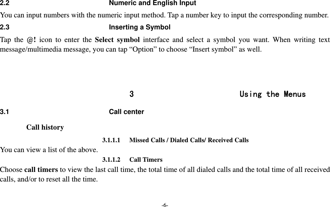  -6- 2.2  Numeric and English Input You can input numbers with the numeric input method. Tap a number key to input the corresponding number.   2.3  Inserting a Symbol Tap the @!  icon to enter the Select symbol interface and select a symbol you want. When writing text message/multimedia message, you can tap “Option” to choose “Insert symbol” as well.    3 Using the Menus 3.1 Call center Call history 3.1.1.1 Missed Calls / Dialed Calls/ Received Calls   You can view a list of the above.   3.1.1.2 Call Timers Choose call timers to view the last call time, the total time of all dialed calls and the total time of all received calls, and/or to reset all the time. 