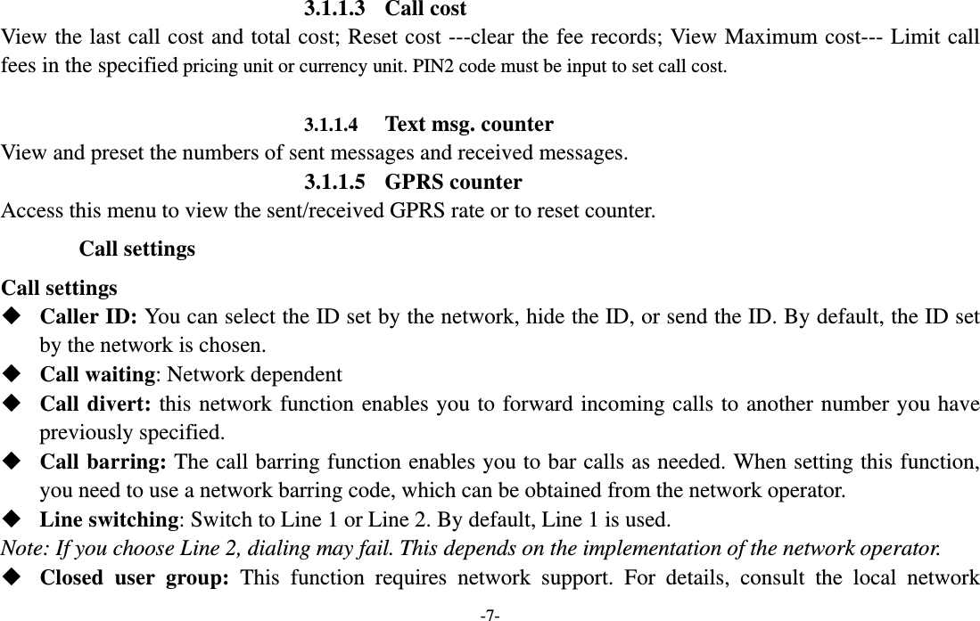  -7- 3.1.1.3 Call cost View the last call cost and total cost; Reset cost ---clear the fee records; View Maximum cost--- Limit call fees in the specified pricing unit or currency unit. PIN2 code must be input to set call cost.     3.1.1.4 Text msg. counter View and preset the numbers of sent messages and received messages.   3.1.1.5 GPRS counter Access this menu to view the sent/received GPRS rate or to reset counter. Call settings Call settings  Caller ID: You can select the ID set by the network, hide the ID, or send the ID. By default, the ID set by the network is chosen.  Call waiting: Network dependent  Call divert: this network function enables you to forward incoming calls to another number you have previously specified.    Call barring: The call barring function enables you to bar calls as needed. When setting this function, you need to use a network barring code, which can be obtained from the network operator.  Line switching: Switch to Line 1 or Line 2. By default, Line 1 is used. Note: If you choose Line 2, dialing may fail. This depends on the implementation of the network operator.  Closed user group: This function requires network support. For details, consult the local network 