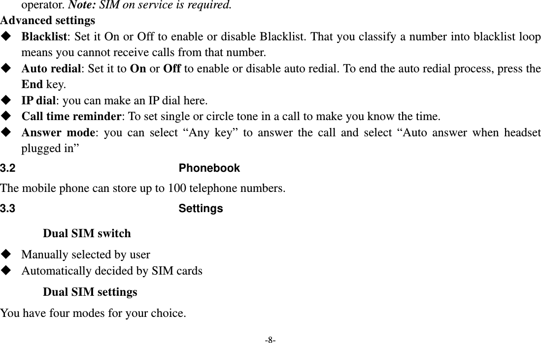  -8- operator. Note: SIM on service is required. Advanced settings  Blacklist: Set it On or Off to enable or disable Blacklist. That you classify a number into blacklist loop means you cannot receive calls from that number.  Auto redial: Set it to On or Off to enable or disable auto redial. To end the auto redial process, press the End key.  IP dial: you can make an IP dial here.  Call time reminder: To set single or circle tone in a call to make you know the time.  Answer mode: you can select “Any key” to answer the call and select “Auto answer when headset plugged in” 3.2 Phonebook The mobile phone can store up to 100 telephone numbers.   3.3 Settings Dual SIM switch  Manually selected by user  Automatically decided by SIM cards Dual SIM settings You have four modes for your choice. 